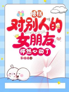 糟糕，对别人的女朋友怦然心动了